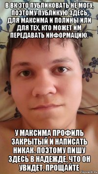 в вк это публиковать не могу, поэтому публикую здесь для максима и полины или для тех, кто может им передавать информацию. у максима профиль закрытый и написать никак. поэтому пишу здесь в надежде, что он увидет. прощайте