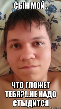 сын мой.. что гложет тебя?!..не надо стыдится