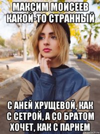 максим моисеев какой-то странный с аней хрущевой, как с сетрой, а со братом хочет, как с парнем