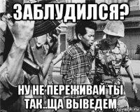заблудился? ну не переживай ты так..ща выведем