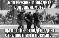 бля мужики..пощадите больше не могу.. ща погодь..отойдём где не стреляют там и посрёшь...