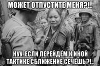 может отпустите меня?!.. нуу..если перейдём к иной тактике сближение сечёшь?!..