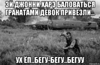 эй джонни харэ баловаться гранатами девок привезли... ух ёп..бегу-бегу..бегуу