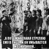  ..а потом йа такая стреляю ему в лицо...и он умывается моей уриной..