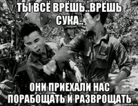 ты всё врёшь..врёшь сука.. они приехали нас порабощать и разврощать