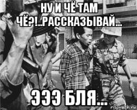 ну и чё там чё?!..рассказывай... эээ бля...