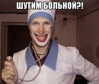 шутим больной?! 