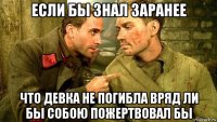 если бы знал заранее что девка не погибла вряд ли бы собою пожертвовал бы