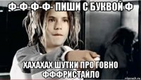ф-ф-ф-ф- пиши с буквой ф хахахах шутки про говно фффристайло