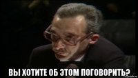  вы хотите об этом поговорить?