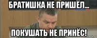 братишка не пришёл... покушать не принёс!