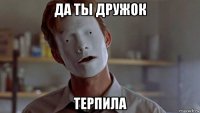 да ты дружок терпила