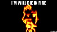 i'm will die in fire 