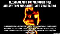 я думал, что тот человек под аккаунтом mishalive - это анастасия. но, как оказалось, пользователем этого аккаунта был сам максим моисеев. 1-го сентября, когда я пришёл в школу, я мечтал увидеть свою любовь - анастасию (любимая, потому что играла под этим аккаунтом)