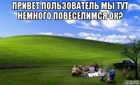 привет пользователь мы тут немного повеселимся ок? 