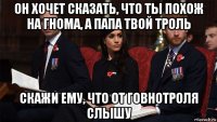 он хочет сказать, что ты похож на гнома, а папа твой троль скажи ему, что от говнотроля слышу
