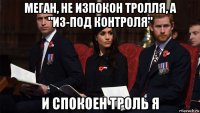 меган, не изпокон тролля, а "из-под контроля" и спокоен троль я