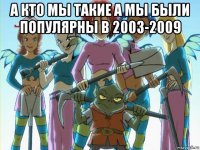 а кто мы такие а мы были популярны в 2003-2009 