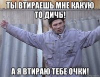ты втираешь мне какую то дичь! а я втираю тебе очки!