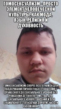 гомосексуализм - просто элемент человеческой культуры, как мода, язык, религия и духовность гомосексуализм, скорее всего, нужен для поддержания личностных отношений с дружеского до сексуального уровня без рождения детей и потомства, для сексуального удовлетворения и для социального статуса, как дорогие часы и художники.