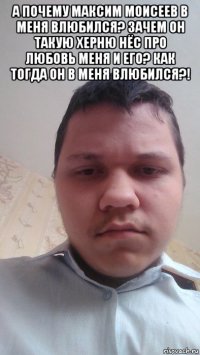 а почему максим моисеев в меня влюбился? зачем он такую херню нёс про любовь меня и его? как тогда он в меня влюбился?! 