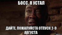 босс, я устал дайте, пожалуйста отпуск 2-9 августа