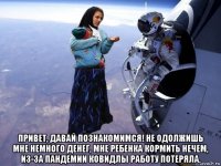  привет, давай познакомимся! не одолжишь мне немного денег, мне ребенка кормить нечем, из-за пандемии ковидлы работу потеряла.