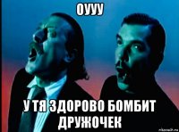оууу у тя здорово бомбит дружочек