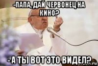 -папа, дай червонец на кино? - а ты вот это видел?