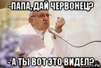 -папа, дай червонец? - а ты вот это видел?
