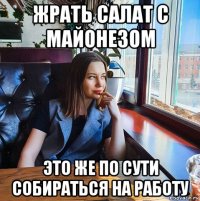 жрать салат с майонезом это же по сути собираться на работу