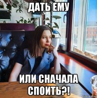 дать ему или сначала споить?!