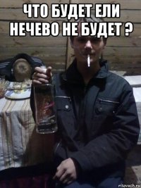 что будет ели нечево не будет ? 