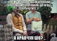 -.а я ему и говорю: вы ж за клоуна голосовали ,голосовали, шо ж вы теперь хотите..? - а кравчук шо? ..