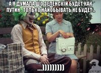 а я думала шо зеленскій будет как путин . только найобывать не будет... ...)))))))))