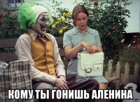  кому ты гонишь аленина