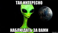так интересно наблюдать за вами