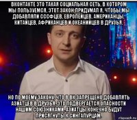 вконтакте это такая социальная сеть, в котором мы пользуемся, этот закон придумал я, чтобы мы добавляли сссфцев, европейцев, американцы, китайцев, африканцев и океанийцев в друзья. но по моему закону, что в вк запрещено добавлять азиатцев в друзья, это подвергается опасности нашим союзниками, азиатцы конечно будут присягнуты к сингапурцам.