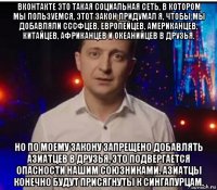 вконтакте это такая социальная сеть, в котором мы пользуемся, этот закон придумал я, чтобы мы добавляли сссфцев, европейцев, американцев, китайцев, африканцев и океанийцев в друзья. но по моему закону запрещено добавлять азиатцев в друзья, это подвергается опасности нашим союзниками. азиатцы конечно будут присягнуты к сингапурцам.