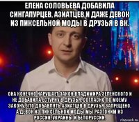 елена соловьева добавила сингапурцев, азиатцев и даже девок из пиксельной моды в друзья в вк. она конечно нарушает закон владимира зеленского и не добавила естурну в друзья, согласно по моему закону, что добавлять азиатцев в друзья запрещено. а девок из пиксельной моды мы разгоним из россии, украины и белоруссии.