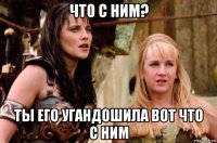 что с ним? ты его угандошила вот что с ним