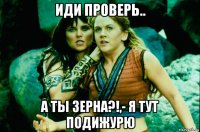 иди проверь.. а ты зерна?!,- я тут подижурю