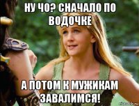 ну чо? сначало по водочке а потом к мужикам завалимся!
