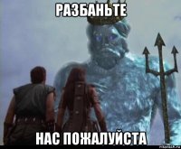 разбаньте нас пожалуйста