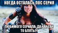 когда осталась пос серия любимого сериала: да как так то блять?!
