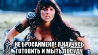  не бросайменя! я научусь готовить и мыть посуду