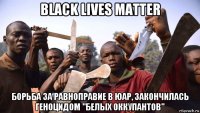black lives matter борьба за равноправие в юар, закончилась геноцидом "белых оккупантов"