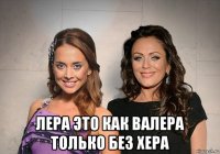  лера это как валера только без хера