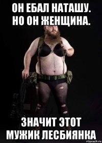 он ебал наташу. но он женщина. значит этот мужик лесбиянка