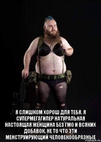  я слишком хорош для тебя. я супермегагипер натуральная настоящая женщина без гмо и всяких добавок. не то что эти менструирующий человекообразные